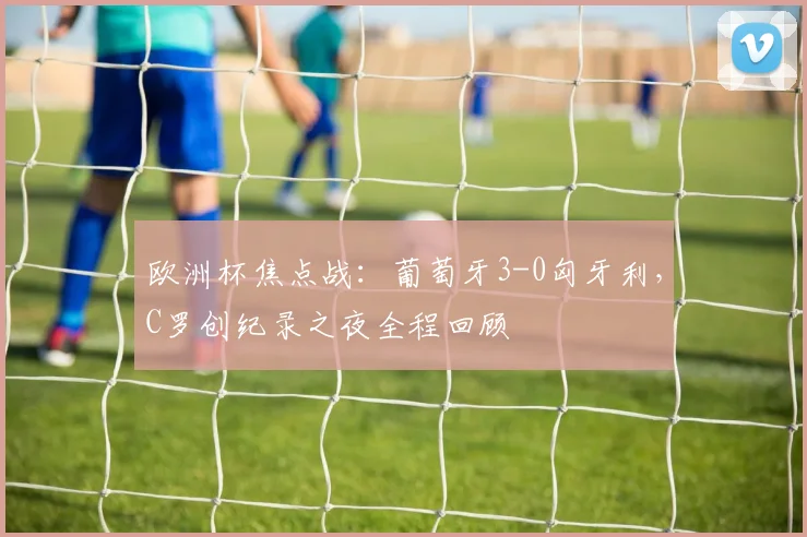 欧洲杯焦点战：葡萄牙3-0匈牙利，C罗创纪录之夜全程回顾