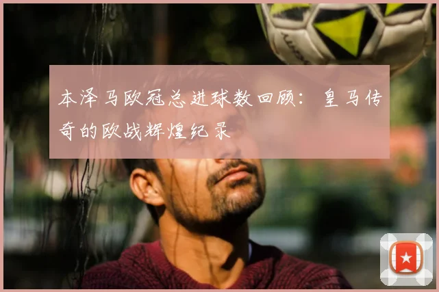 本泽马欧冠总进球数回顾：皇马传奇的欧战辉煌纪录