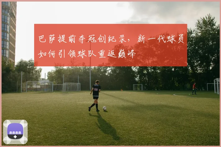 巴萨提前夺冠创纪录，新一代球员如何引领球队重返巅峰