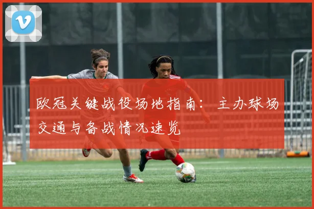 欧冠关键战役场地指南：主办球场交通与备战情况速览